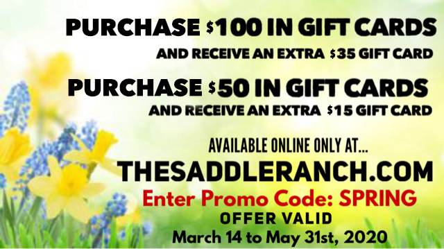 Image with the following text: Purchase $100 in gift cards and receive an extra $35 gift card. Purchase $50 in gift cards and reeive an extra $15 gift car. Available online only at the saddleranch.com . Enter promo code SPRING. Offer Valid March 14 to May 31 2020.