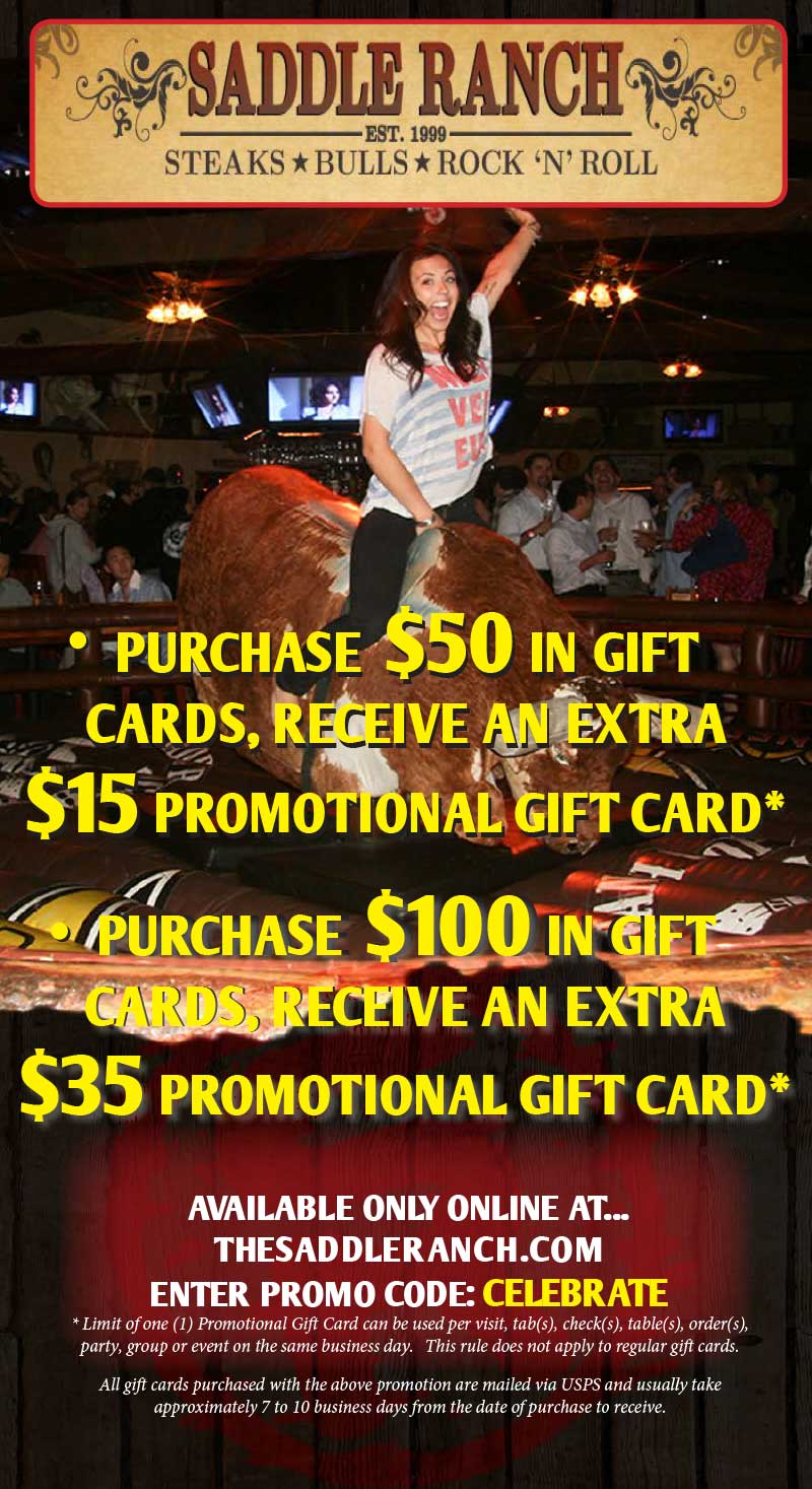 Purchase $50 in gift cards, receive an extra $15 promotional gift card. Purchase $100 in gift cards, receive an extra $35 promotional gift card. Available only online at thesaddleranch.com enter promo code: CELEBRATE. * Limit of one (1) Promotional Gift Card can be used per visit, tab(s), check(s), table(s), order(s), party, group or event on the same business day. This rule do not apply to regular gift cards. All gift cards purchased with the above promotion are mailed via USPS and usually take approximately 7 to 10 business days from the date of purchase to receive.